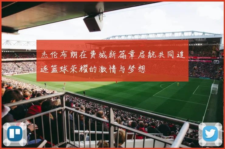 杰伦布朗在费城新篇章启航共同追逐篮球荣耀的激情与梦想