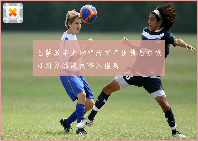 巴萨若不主动申请将不出售巴尔德与新月的谈判陷入僵局