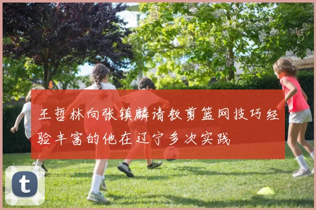 王哲林向张镇麟请教剪篮网技巧经验丰富的他在辽宁多次实践