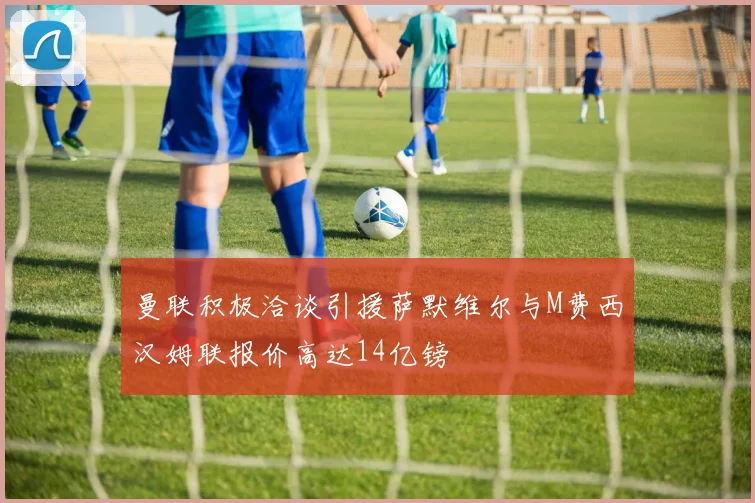 曼联积极洽谈引援萨默维尔与M费西汉姆联报价高达14亿镑