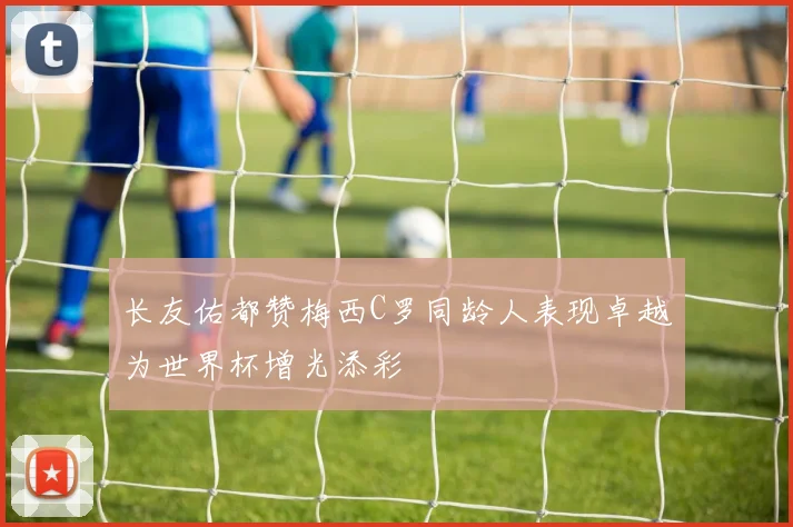 长友佑都赞梅西C罗同龄人表现卓越为世界杯增光添彩