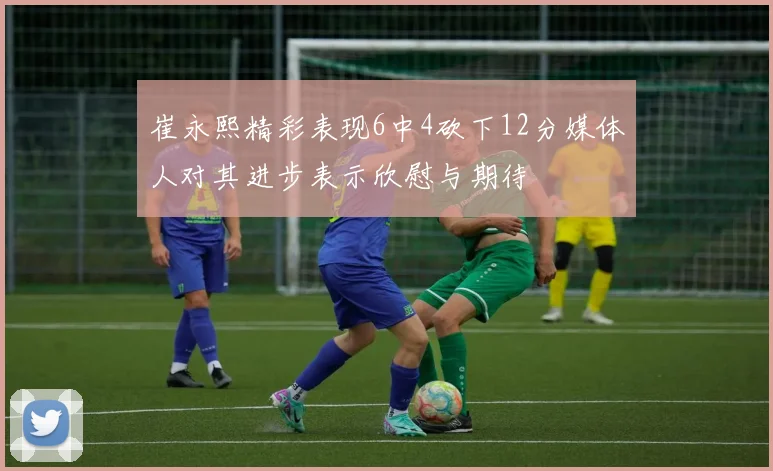 崔永熙精彩表现6中4砍下12分媒体人对其进步表示欣慰与期待