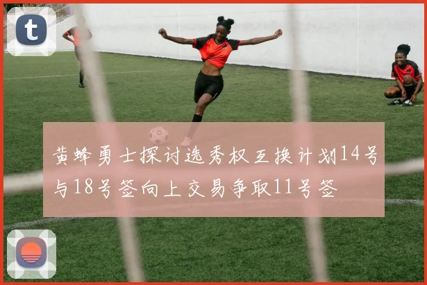 黄蜂勇士探讨选秀权互换计划14号与18号签向上交易争取11号签