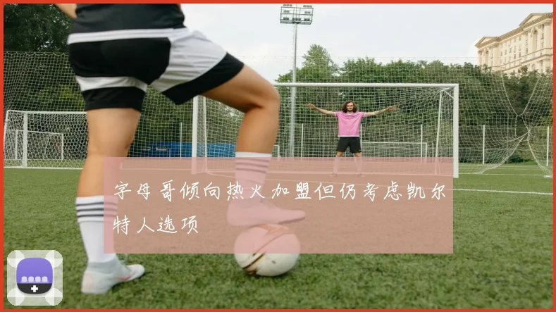 字母哥倾向热火加盟但仍考虑凯尔特人选项