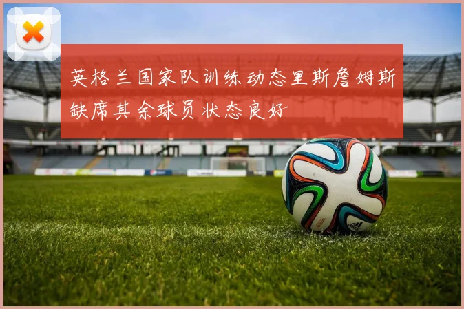 英格兰国家队训练动态里斯詹姆斯缺席其余球员状态良好