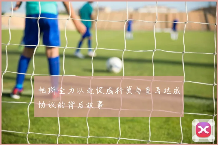 帕斯全力以赴促成科莫与皇马达成协议的背后故事