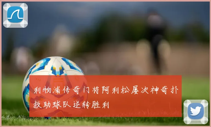 利物浦传奇门将阿利松屡次神奇扑救助球队逆转胜利