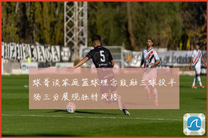球哥谈家庭篮球理念鼓励三球投半场三分展现独特风格