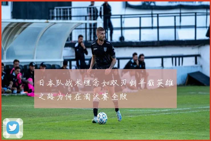 日本队战术理念如双刃剑半截英雄之路为何在淘汰赛全败