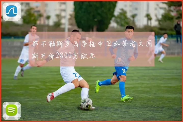 那不勒斯罗马争抢中卫加蒂尤文图斯开价2800万欧元