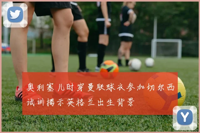 奥利塞儿时穿曼联球衣参加切尔西试训揭示英格兰出生背景
