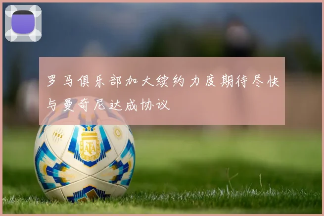 罗马俱乐部加大续约力度期待尽快与曼奇尼达成协议