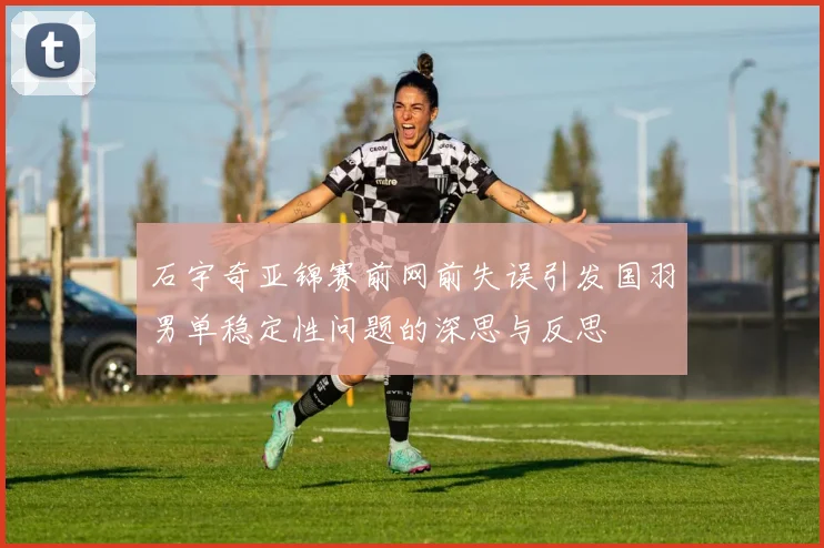 石宇奇亚锦赛前网前失误引发国羽男单稳定性问题的深思与反思