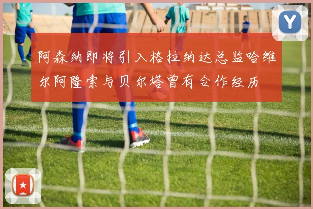 阿森纳即将引入格拉纳达总监哈维尔阿隆索与贝尔塔曾有合作经历
