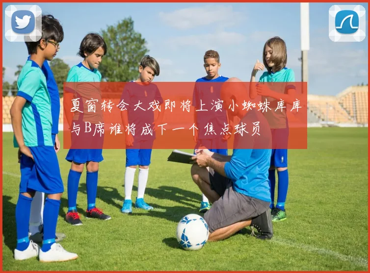 夏窗转会大戏即将上演小蜘蛛库库与B席谁将成下一个焦点球员