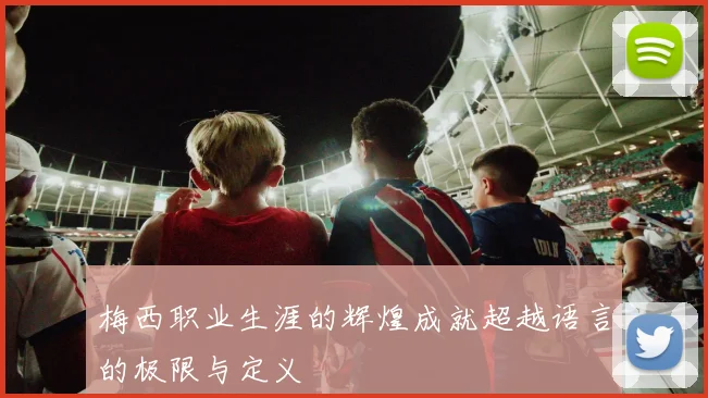 梅西职业生涯的辉煌成就超越语言的极限与定义