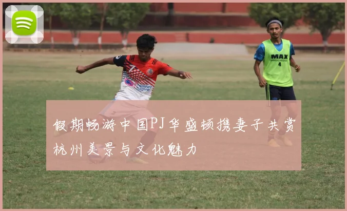假期畅游中国PJ华盛顿携妻子共赏杭州美景与文化魅力