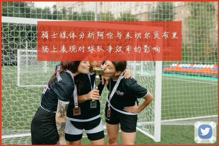骑士媒体分析阿伦与米切尔莫布里场上表现对球队净效率的影响